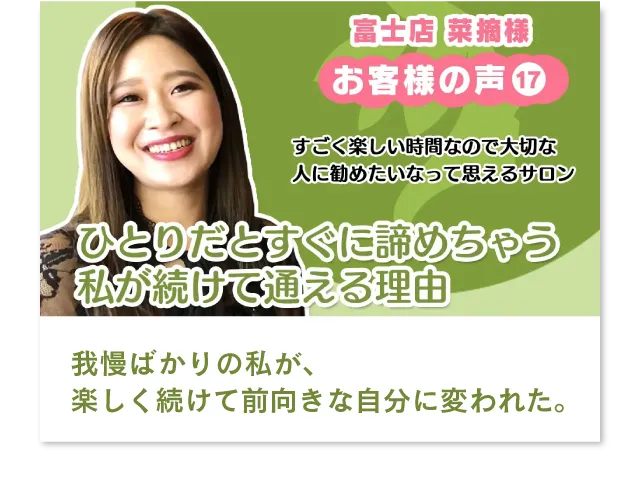 富士店　菜摘様　すごく楽しい時間なので大切な人に勧めたいなって思えるサロン。我慢ばかりの私が、楽しく続けて前向きな自分に変われた。